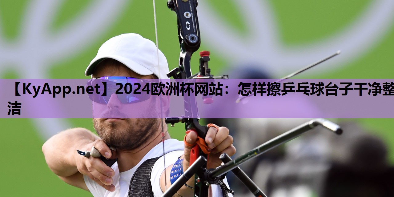 2024欧洲杯网站：怎样擦乒乓球台子干净整洁