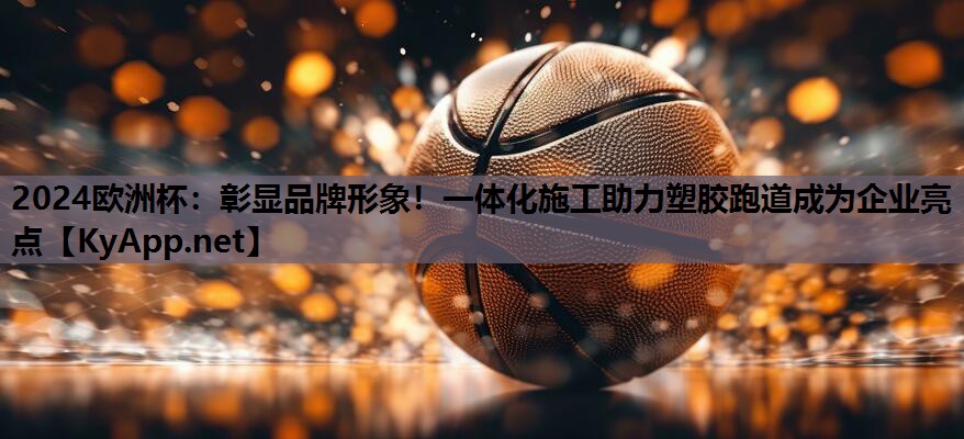 2024欧洲杯：彰显品牌形象！一体化施工助力塑胶跑道成为企业亮点