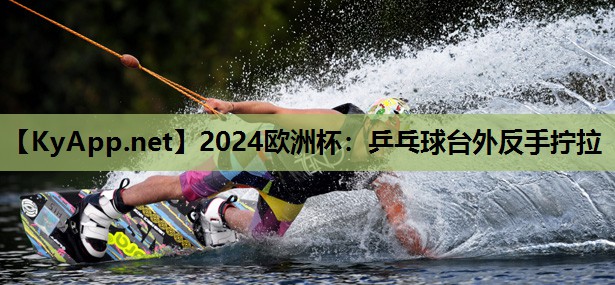 2024欧洲杯：乒乓球台外反手拧拉