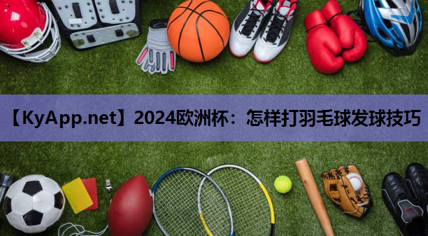 2024欧洲杯：怎样打羽毛球发球技巧