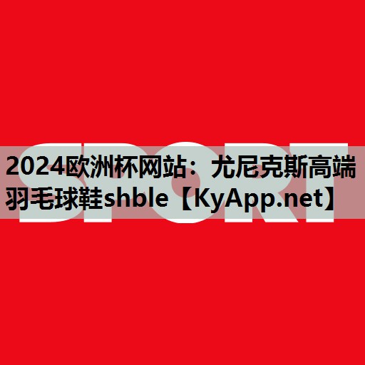 2024欧洲杯网站：尤尼克斯高端羽毛球鞋shble