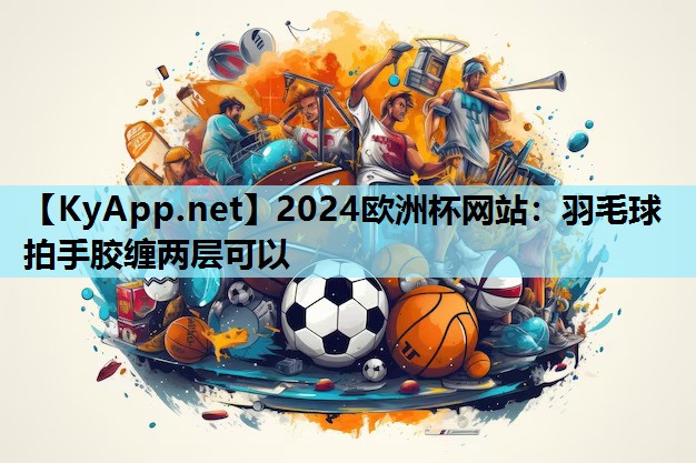 2024欧洲杯网站：羽毛球拍手胶缠两层可以